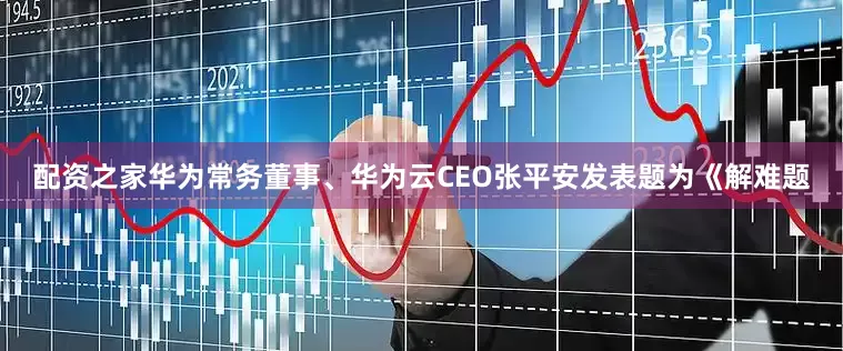 配资之家华为常务董事、华为云CEO张平安发表题为《解难题
