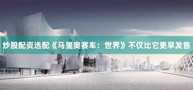 炒股配资选配《马里奥赛车：世界》不仅比它更早发售
